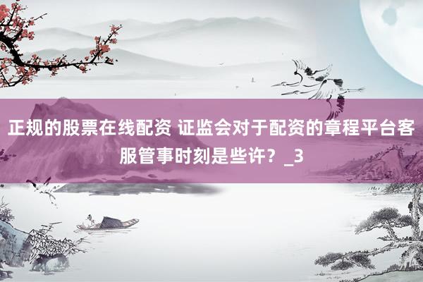 正规的股票在线配资 证监会对于配资的章程平台客服管事时刻是些许？_3