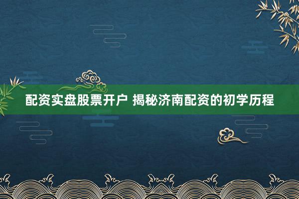 配资实盘股票开户 揭秘济南配资的初学历程