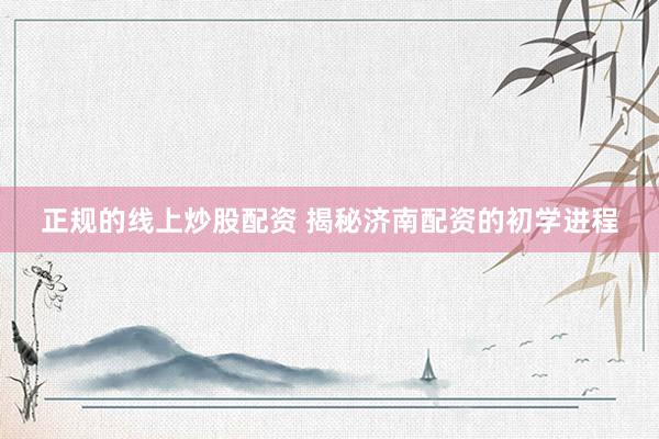 正规的线上炒股配资 揭秘济南配资的初学进程