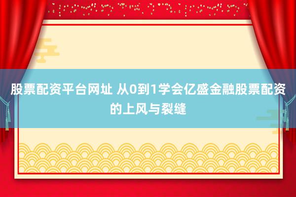 股票配资平台网址 从0到1学会亿盛金融股票配资的上风与裂缝