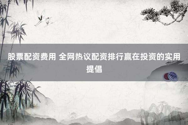 股票配资费用 全网热议配资排行赢在投资的实用提倡