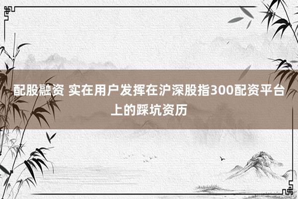 配股融资 实在用户发挥在沪深股指300配资平台上的踩坑资历