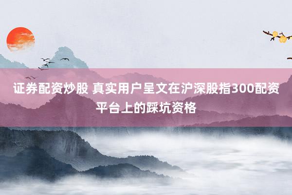 证券配资炒股 真实用户呈文在沪深股指300配资平台上的踩坑资格