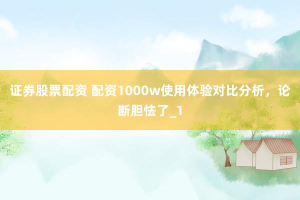 证券股票配资 配资1000w使用体验对比分析，论断胆怯了_1