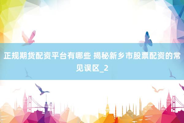 正规期货配资平台有哪些 揭秘新乡市股票配资的常见误区_2