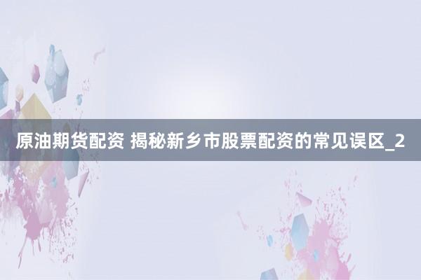 原油期货配资 揭秘新乡市股票配资的常见误区_2