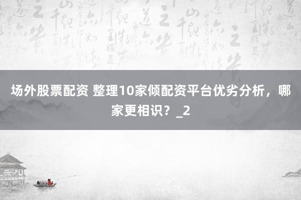 场外股票配资 整理10家倾配资平台优劣分析，哪家更相识？_2