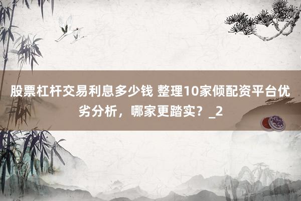 股票杠杆交易利息多少钱 整理10家倾配资平台优劣分析，哪家更踏实？_2
