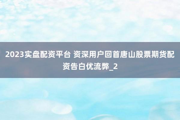 2023实盘配资平台 资深用户回首唐山股票期货配资告白优流弊_2