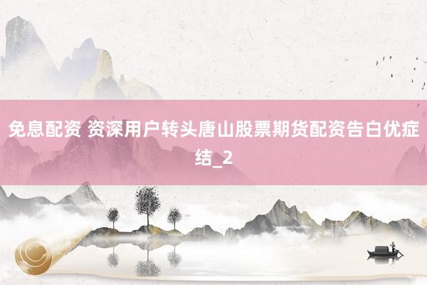 免息配资 资深用户转头唐山股票期货配资告白优症结_2