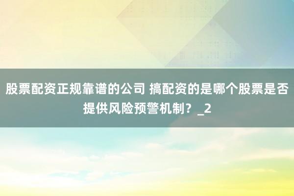股票配资正规靠谱的公司 搞配资的是哪个股票是否提供风险预警机制？_2