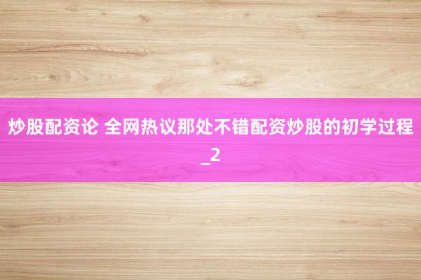 炒股配资论 全网热议那处不错配资炒股的初学过程_2