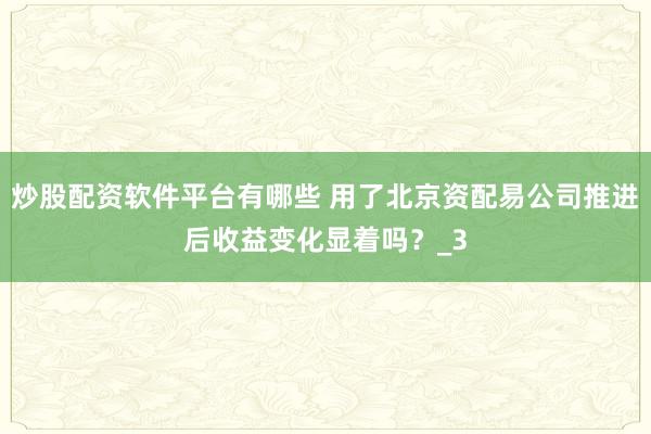 炒股配资软件平台有哪些 用了北京资配易公司推进后收益变化显着吗？_3