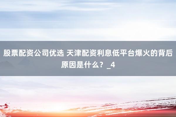 股票配资公司优选 天津配资利息低平台爆火的背后原因是什么？_4
