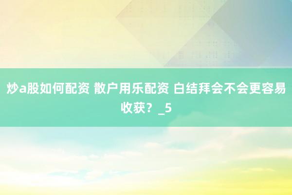 炒a股如何配资 散户用乐配资 白结拜会不会更容易收获？_5