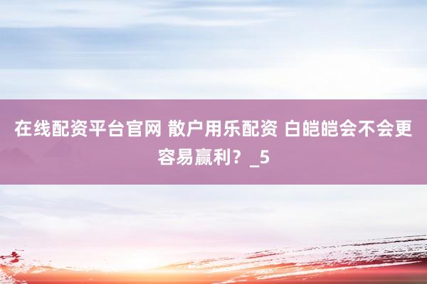 在线配资平台官网 散户用乐配资 白皑皑会不会更容易赢利？_5