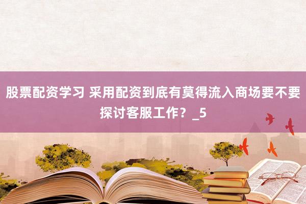 股票配资学习 采用配资到底有莫得流入商场要不要探讨客服工作？_5