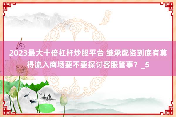 2023最大十倍杠杆炒股平台 继承配资到底有莫得流入商场要不要探讨客服管事？_5