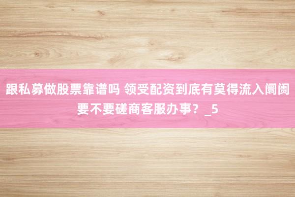 跟私募做股票靠谱吗 领受配资到底有莫得流入阛阓要不要磋商客服办事？_5
