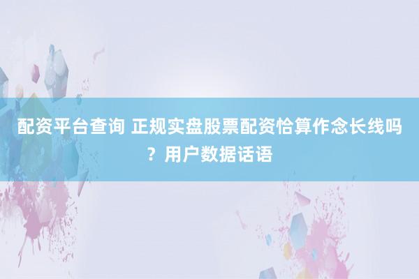 配资平台查询 正规实盘股票配资恰算作念长线吗？用户数据话语