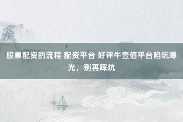 股票配资的流程 配资平台 好评牛壹佰平台陷坑曝光，别再踩坑