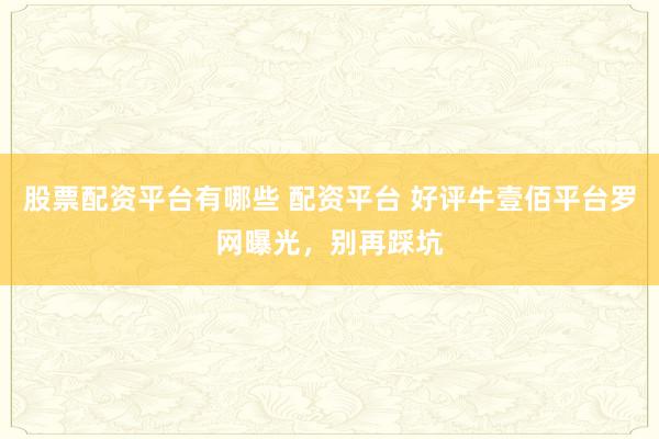 股票配资平台有哪些 配资平台 好评牛壹佰平台罗网曝光，别再踩坑