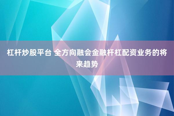 杠杆炒股平台 全方向融会金融杆杠配资业务的将来趋势