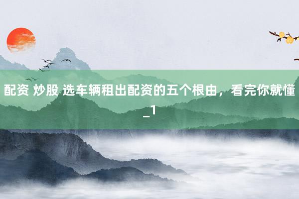 配资 炒股 选车辆租出配资的五个根由，看完你就懂_1