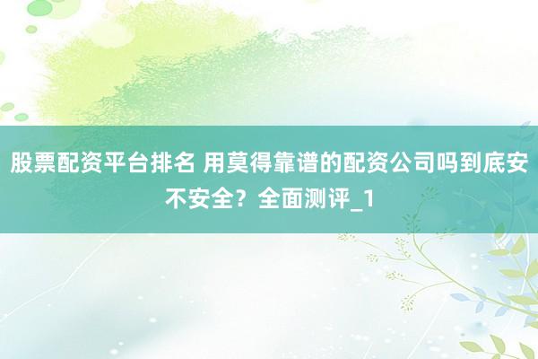 股票配资平台排名 用莫得靠谱的配资公司吗到底安不安全？全面测评_1