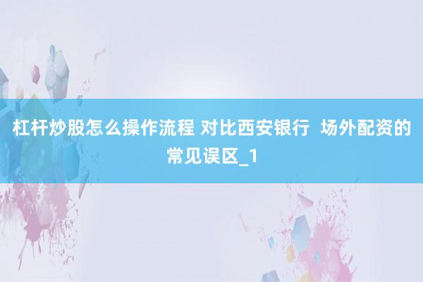 杠杆炒股怎么操作流程 对比西安银行  场外配资的常见误区_1
