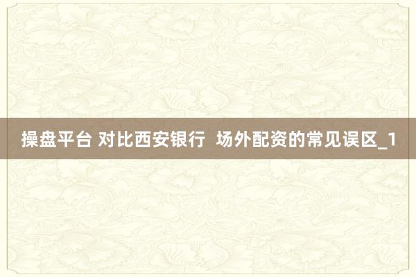 操盘平台 对比西安银行  场外配资的常见误区_1