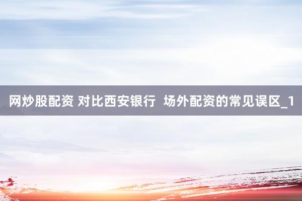 网炒股配资 对比西安银行  场外配资的常见误区_1