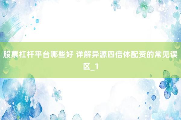 股票杠杆平台哪些好 详解异源四倍体配资的常见误区_1