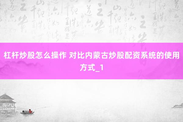 杠杆炒股怎么操作 对比内蒙古炒股配资系统的使用方式_1