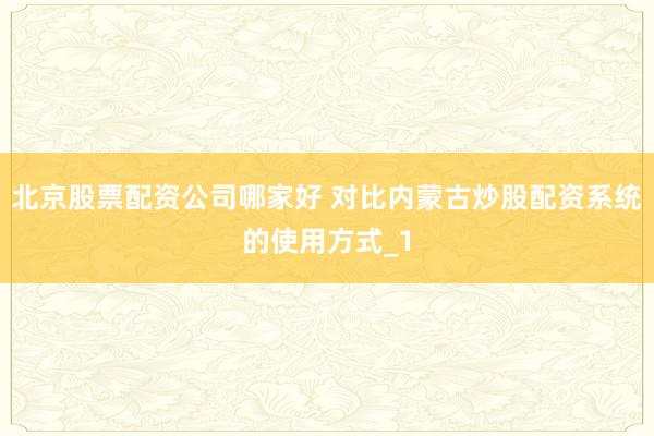 北京股票配资公司哪家好 对比内蒙古炒股配资系统的使用方式_1