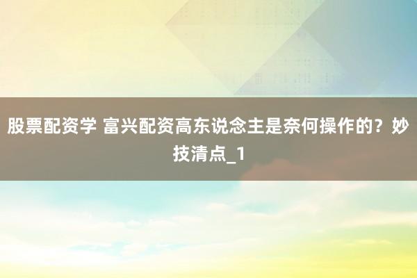 股票配资学 富兴配资高东说念主是奈何操作的？妙技清点_1
