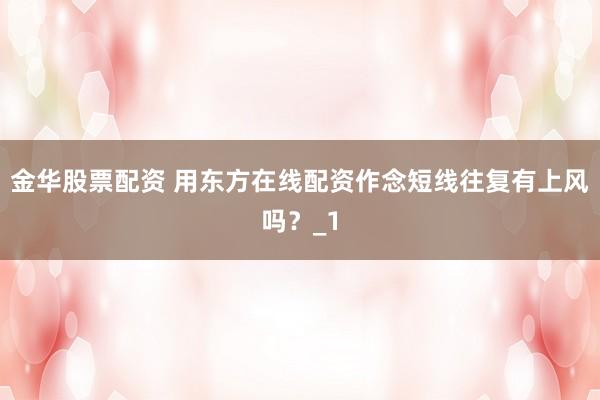 金华股票配资 用东方在线配资作念短线往复有上风吗？_1