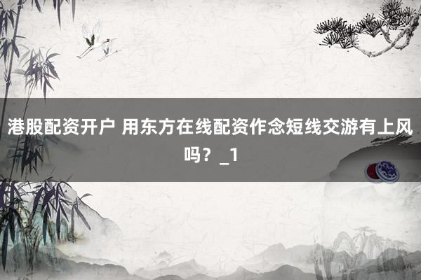 港股配资开户 用东方在线配资作念短线交游有上风吗？_1