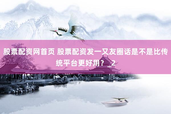 股票配资网首页 股票配资发一又友圈话是不是比传统平台更好用？_2