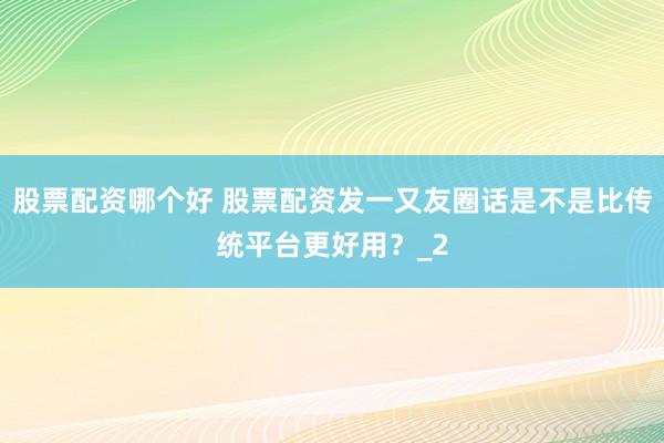 股票配资哪个好 股票配资发一又友圈话是不是比传统平台更好用？_2