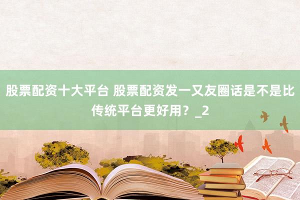 股票配资十大平台 股票配资发一又友圈话是不是比传统平台更好用？_2