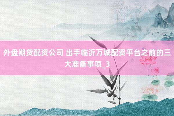 外盘期货配资公司 出手临沂万城配资平台之前的三大准备事项_3