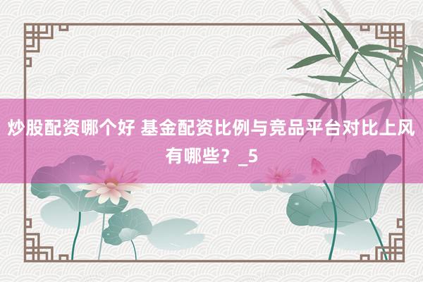 炒股配资哪个好 基金配资比例与竞品平台对比上风有哪些？_5