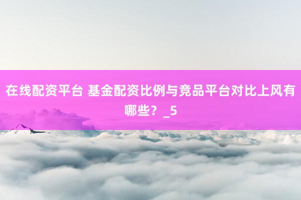 在线配资平台 基金配资比例与竞品平台对比上风有哪些？_5