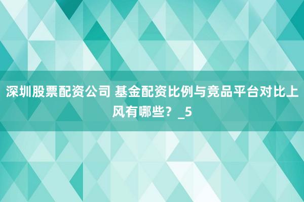 深圳股票配资公司 基金配资比例与竞品平台对比上风有哪些？_5