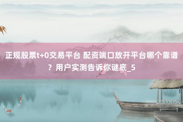 正规股票t+0交易平台 配资端口放开平台哪个靠谱？用户实测告诉你谜底_5