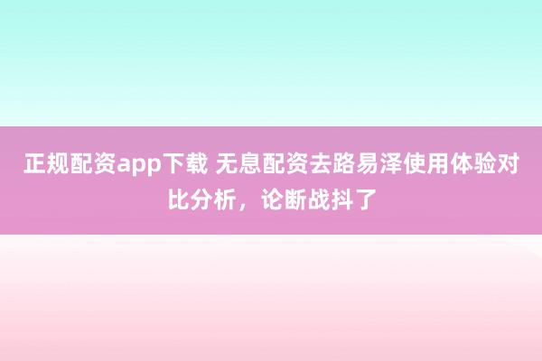 正规配资app下载 无息配资去路易泽使用体验对比分析，论断战抖了