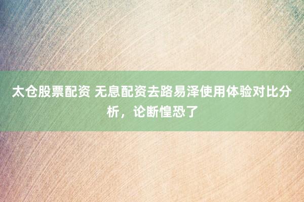 太仓股票配资 无息配资去路易泽使用体验对比分析，论断惶恐了