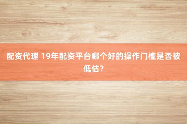 配资代理 19年配资平台哪个好的操作门槛是否被低估？