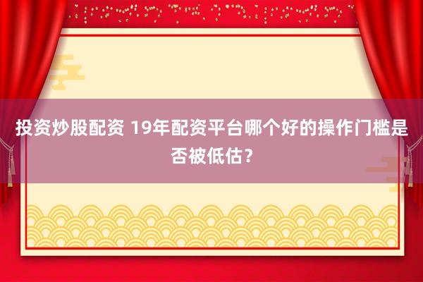 投资炒股配资 19年配资平台哪个好的操作门槛是否被低估？